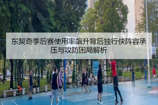 东契奇季后赛使用率飙升背后独行侠阵容承压与攻防困局解析