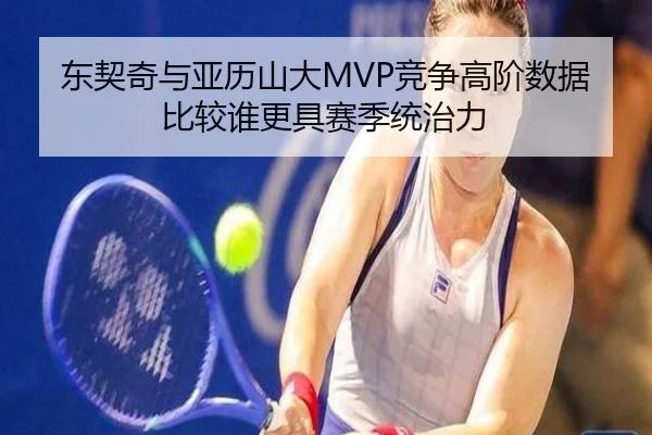 东契奇与亚历山大MVP竞争高阶数据比较谁更具赛季统治力