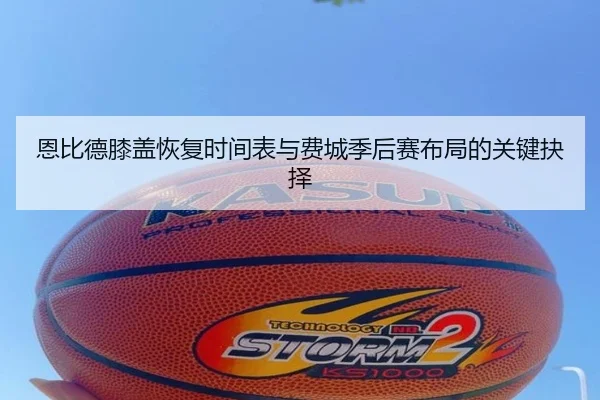 恩比德膝盖恢复时间表与费城季后赛布局的关键抉择