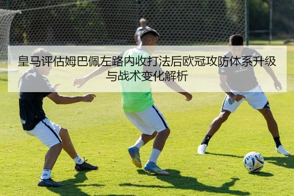 皇马评估姆巴佩左路内收打法后欧冠攻防体系升级与战术变化解析