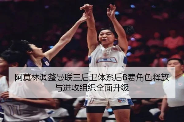 阿莫林调整曼联三后卫体系后B费角色释放与进攻组织全面升级