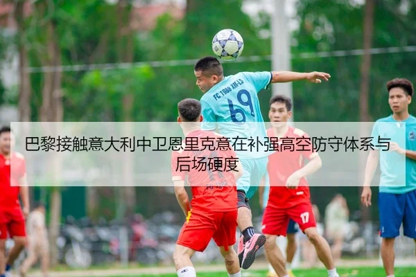 巴黎接触意大利中卫恩里克意在补强高空防守体系与后场硬度
