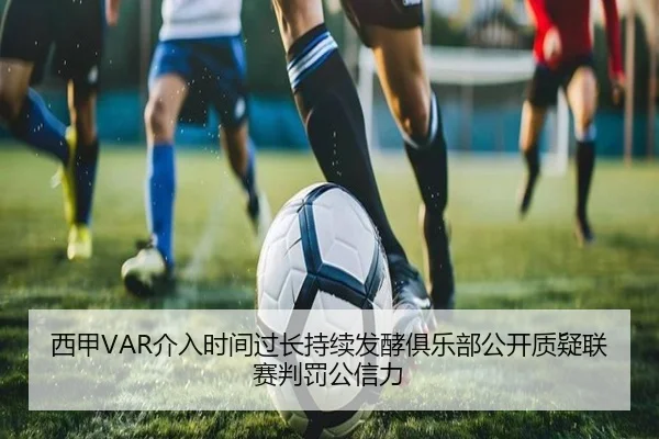西甲VAR介入时间过长持续发酵俱乐部公开质疑联赛判罚公信力
